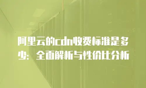 阿里云的cdn收费标准是多少：全面解析与性价比分析