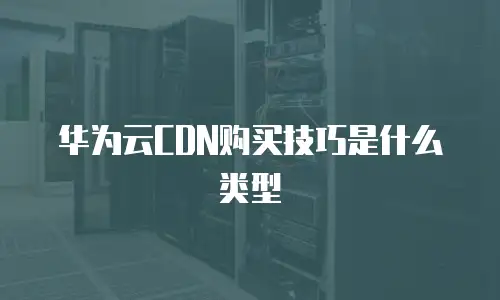 华为云CDN购买技巧是什么类型