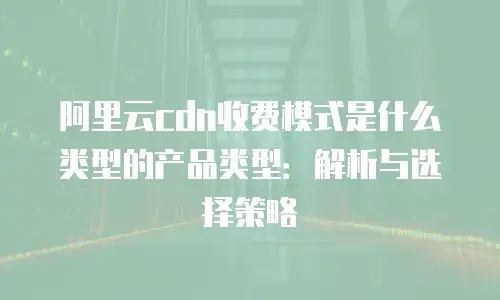 阿里云cdn收费模式是什么类型的产品类型：解析与选择策略