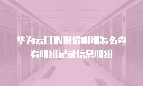 华为云CDN报价明细怎么查看明细记录信息明细