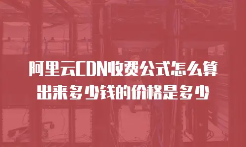 阿里云CDN收费公式怎么算出来多少钱的价格是多少