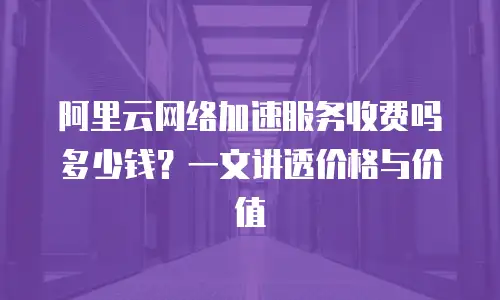 阿里云网络加速服务收费吗多少钱？一文讲透价格与价值