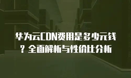 华为云CDN费用是多少元钱？全面解析与性价比分析