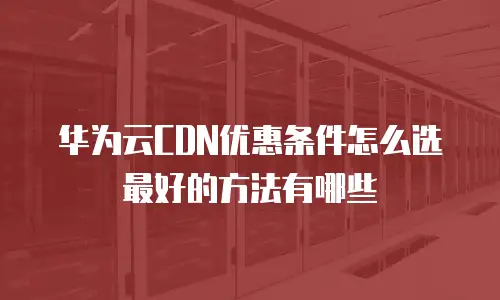 华为云CDN优惠条件怎么选最好的方法有哪些