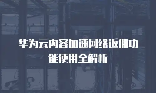 华为云内容加速网络返佣功能使用全解析