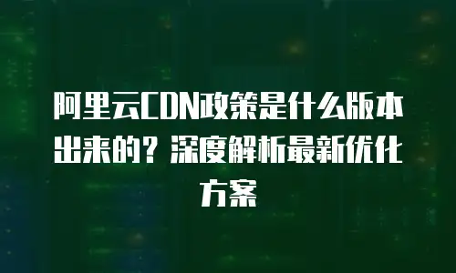 阿里云CDN政策是什么版本出来的？深度解析最新优化方案