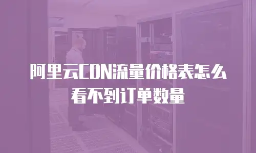 阿里云CDN流量价格表怎么看不到订单数量