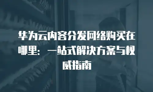 华为云内容分发网络购买在哪里：一站式解决方案与权威指南