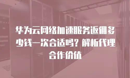 华为云网络加速服务返佣多少钱一次合适吗？解析代理合作价值