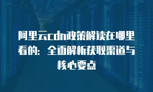 阿里云cdn政策解读在哪里看的：全面解析获取渠道与核心要点