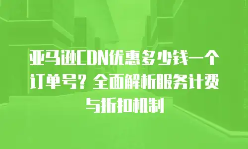 亚马逊CDN优惠多少钱一个订单号？全面解析服务计费与折扣机制