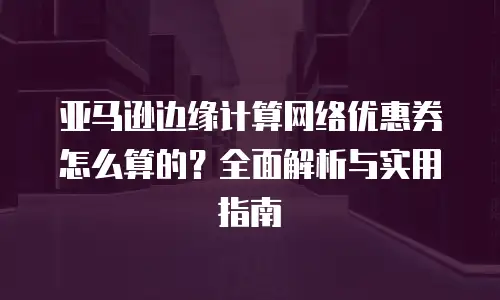 亚马逊边缘计算网络优惠券怎么算的？全面解析与实用指南