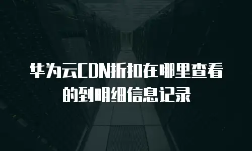 华为云CDN折扣在哪里查看的到明细信息记录