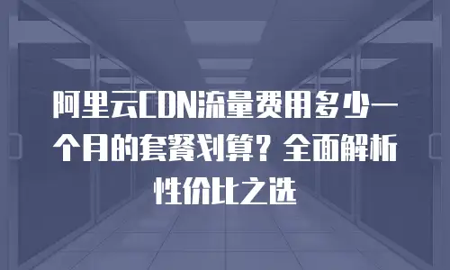 阿里云CDN流量费用多少一个月的套餐划算？全面解析性价比之选