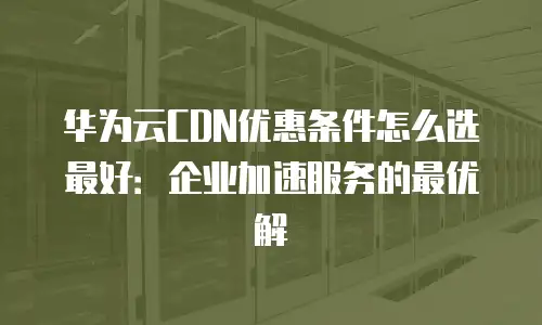 华为云CDN优惠条件怎么选最好：企业加速服务的最优解