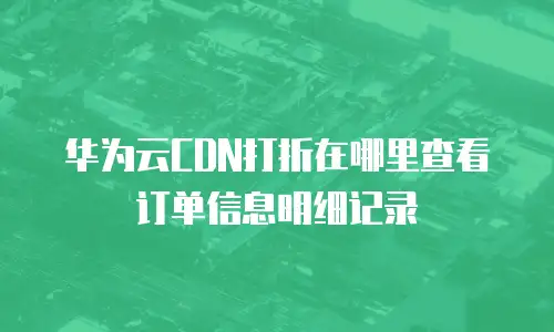 华为云CDN打折在哪里查看订单信息明细记录