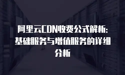阿里云CDN收费公式解析：基础服务与增值服务的详细分析