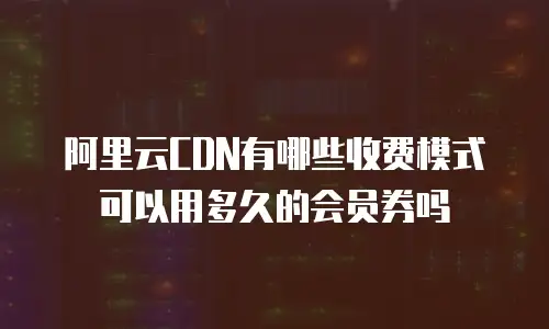 阿里云CDN有哪些收费模式可以用多久的会员券吗