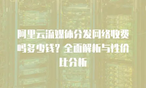 阿里云流媒体分发网络收费吗多少钱？全面解析与性价比分析