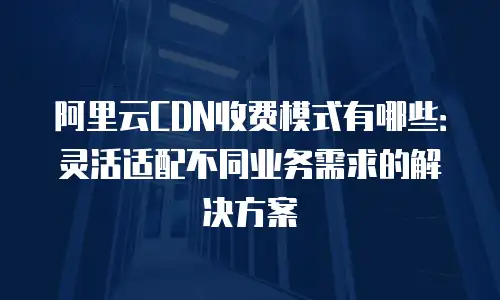 阿里云CDN收费模式有哪些：灵活适配不同业务需求的解决方案
