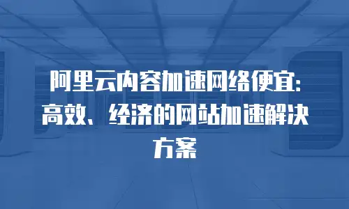 阿里云内容加速网络便宜：高效、经济的网站加速解决方案