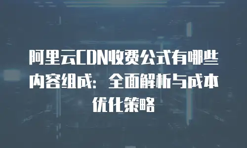 阿里云CDN收费公式有哪些内容组成：全面解析与成本优化策略