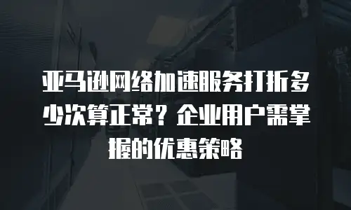 亚马逊网络加速服务打折多少次算正常？企业用户需掌握的优惠策略