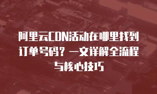 阿里云CDN活动在哪里找到订单号码？一文详解全流程与核心技巧