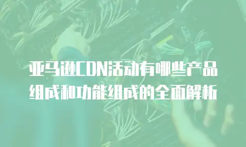 亚马逊CDN活动有哪些产品组成和功能组成的全面解析