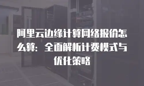 阿里云边缘计算网络报价怎么算：全面解析计费模式与优化策略
