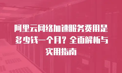 阿里云网络加速服务费用是多少钱一个月？全面解析与实用指南