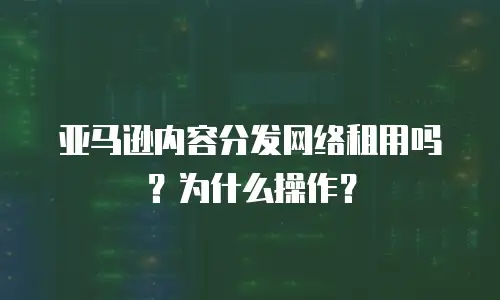 亚马逊内容分发网络租用吗？为什么操作？