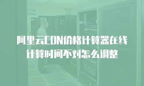 阿里云CDN价格计算器在线计算时间不对怎么调整