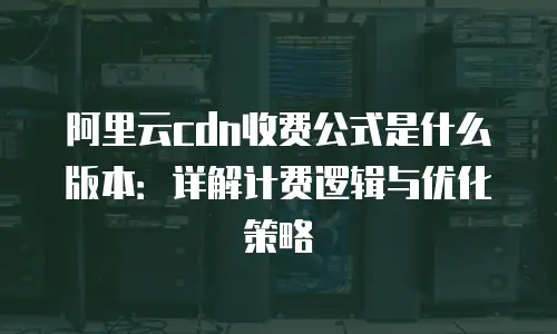 阿里云cdn收费公式是什么版本：详解计费逻辑与优化策略