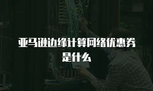 亚马逊边缘计算网络优惠券是什么