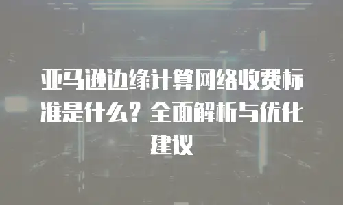 亚马逊边缘计算网络收费标准是什么？全面解析与优化建议
