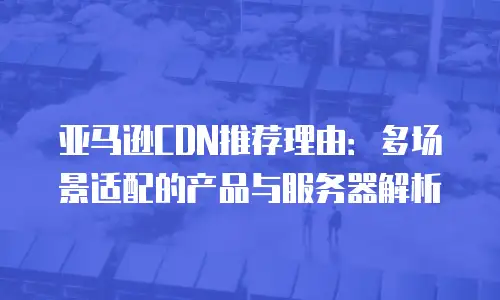 亚马逊CDN推荐理由：多场景适配的产品与服务器解析