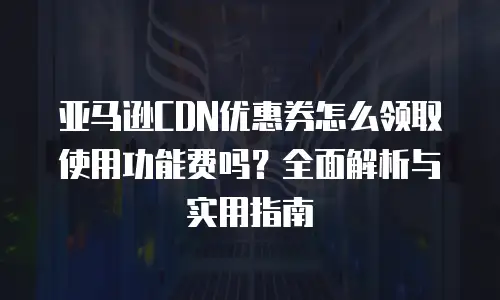 亚马逊CDN优惠券怎么领取使用功能费吗？全面解析与实用指南