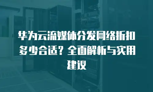 华为云流媒体分发网络折扣多少合适？全面解析与实用建议