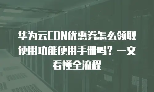 华为云CDN优惠券怎么领取使用功能使用手册吗？一文看懂全流程