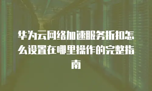 华为云网络加速服务折扣怎么设置在哪里操作的完整指南