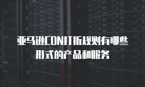 亚马逊CDN打折规则有哪些形式的产品和服务