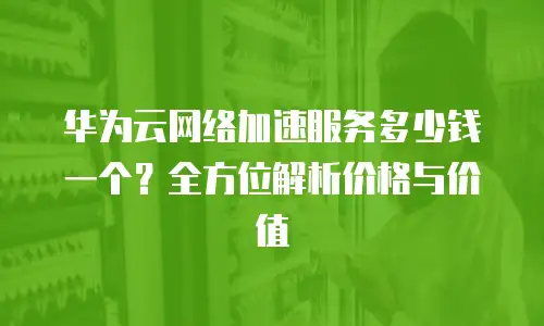 华为云网络加速服务多少钱一个？全方位解析价格与价值