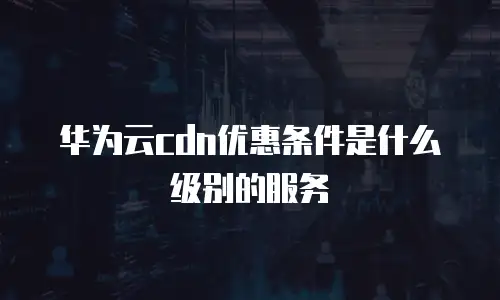 华为云cdn优惠条件是什么级别的服务