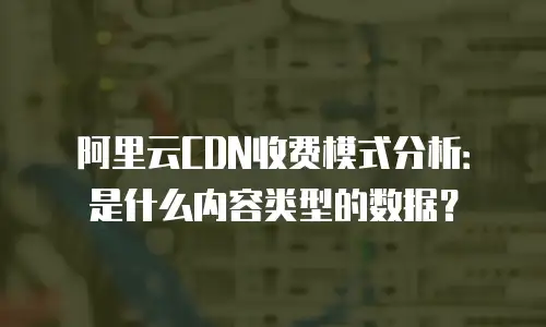 阿里云CDN收费模式分析：是什么内容类型的数据？