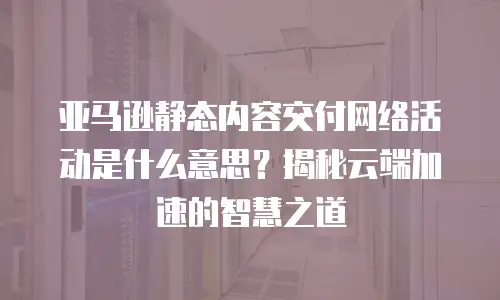 亚马逊静态内容交付网络活动是什么意思？揭秘云端加速的智慧之道