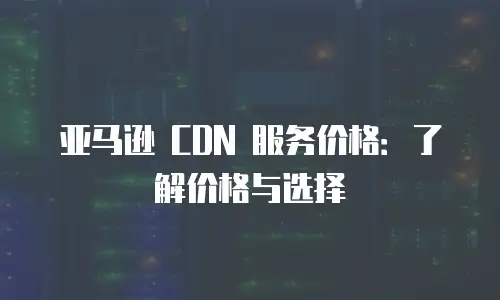 亚马逊 CDN 服务价格：了解价格与选择