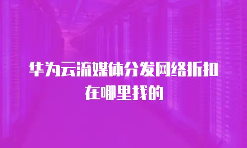 华为云流媒体分发网络折扣在哪里找的