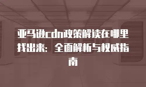 亚马逊cdn政策解读在哪里找出来：全面解析与权威指南