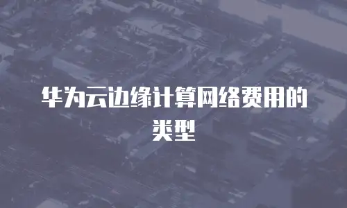 华为云边缘计算网络费用的类型